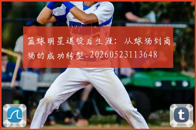 篮球明星退役后生涯：从球场到商场的成功转型_20260523113648