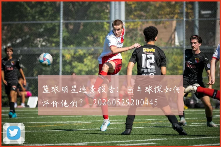 篮球明星选秀报告：当年球探如何评价他们？_20260529200445