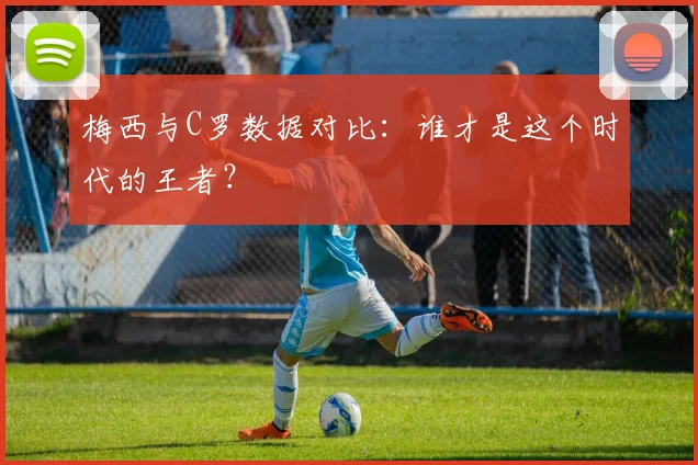 梅西与C罗数据对比：谁才是这个时代的王者？