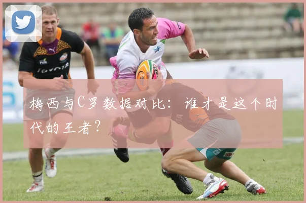梅西与C罗数据对比：谁才是这个时代的王者？
