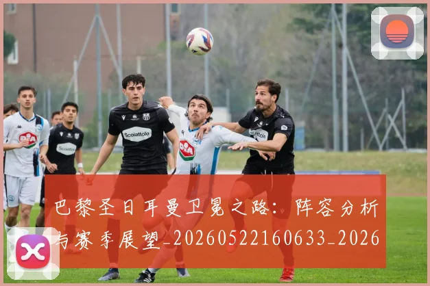 巴黎圣日耳曼卫冕之路:阵容分析与赛季展望_20260522160633_20260609171926